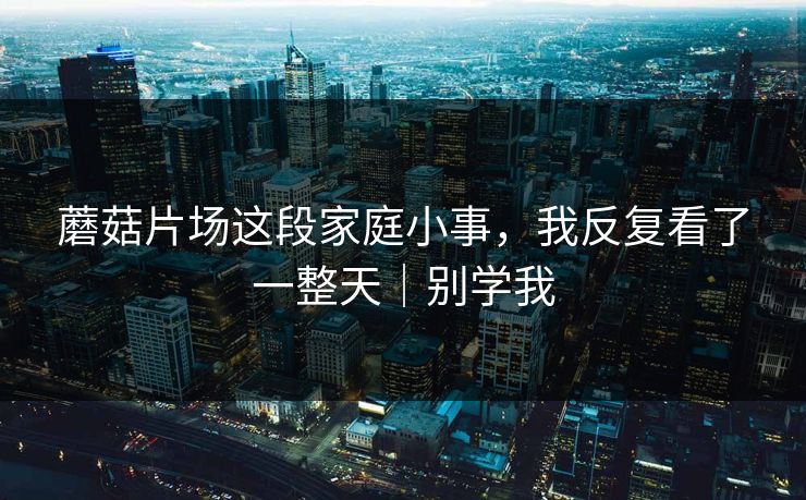 蘑菇片场这段家庭小事，我反复看了一整天｜别学我