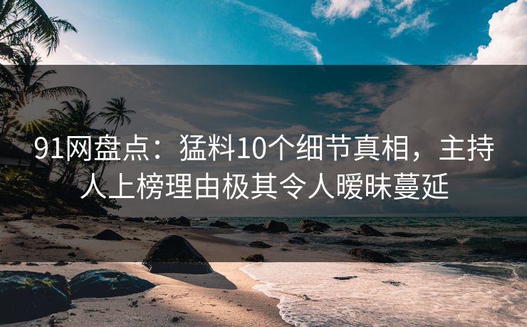 91网盘点：猛料10个细节真相，主持人上榜理由极其令人暧昧蔓延